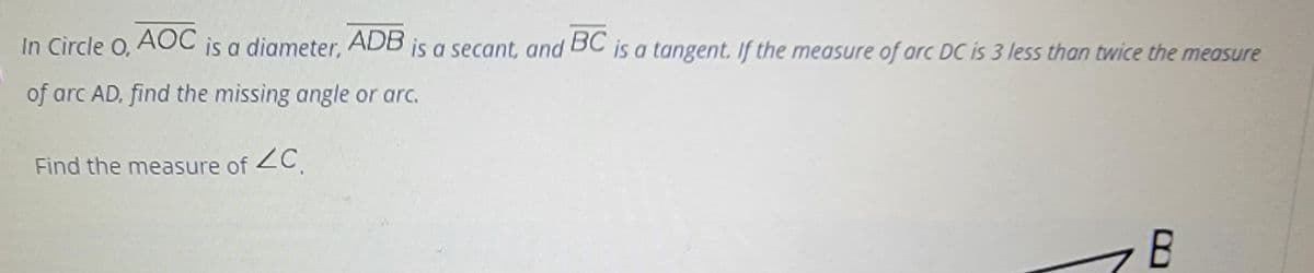 In Circle O, ACC is a diameter, ADB is a secant, and BC is a tangent. If the measure of arc DC is 3 less than twice the measure
of arc AD, find the missing angle or arc.
Find the measure of 2C.
