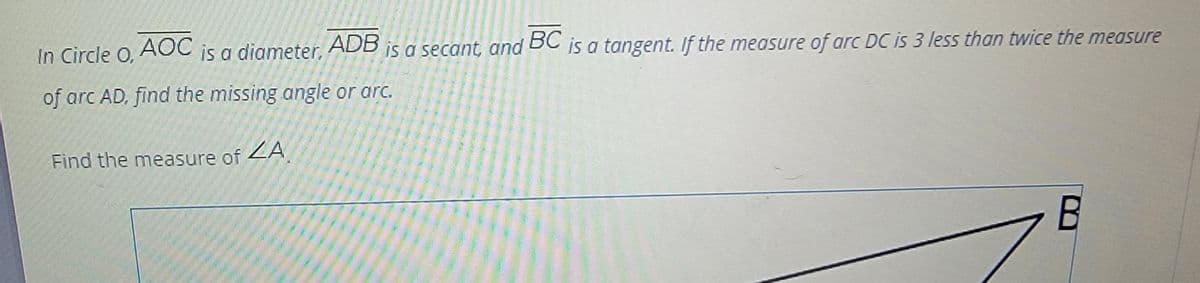 AOC
is a diameter,
ADB
is a secant, and
BC
is a tangent. If the measure of arc DC is 3 less than twice the measure
In Circle O,
of arc AD, find the missing angle or arc.
Find the measure of ZA
В
