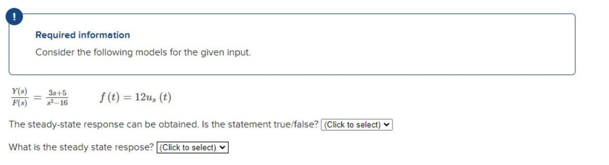 !
Required information
Consider the following models for the given input.
Y(s)
F(s)
3s+5
s2-16
f (t) = 12u, (t)
The steady-state response can be obtained. Is the statement true/false? (Click to select)
What is the steady state respose? (Click to select) v
