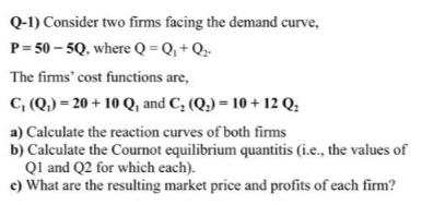 Q-1) Consider two firms facing the demand curve,
P= 50 – 5Q, where Q = Q, + Q.-
The firms' cost functions are,
C, (Q,) = 20 + 10 Q, and C; (Q.) = 10 + 12 Q:
a) Calculate the reaction curves of both firms
b) Calculate the Cournot equilibrium quantitis (i.e., the values of
Ql and Q2 for which each).
c) What are the resulting market price and profits of each firm?
