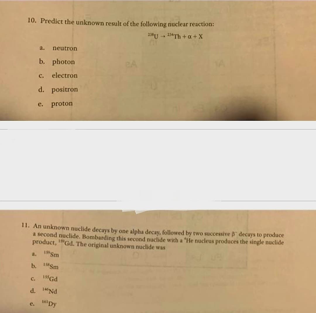 10. Predict the unknown result of the following nuclear reaction:
238 234Th+a+X
a. neutron
C.
d.
b. photon
C. electron
d. positron
proton
11. An unknown nuclide decays by one alpha decay, followed by two successive B decays to produce
a second nuclide. Bombarding this second nuclide with a 'He nucleus produces the single nuclide
product, 19Gd. The original unknown nuclide was
159 Sm
e.
e.
b. Sm
155 Gd
146 Nd
161 Dy