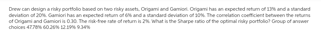 Drew can design a risky portfolio based on two risky assets, Origami and Gamiori. Origami has an expected return of 13% and a standard
deviation of 20%. Gamiori has an expected return of 6% and a standard deviation of 10%. The correlation coefficient between the returns
of Origami and Gamiori is 0.30. The risk-free rate of return is 2%. What is the Sharpe ratio of the optimal risky portfolio? Group of answer
choices 47.78% 60.26% 12.19% 9.34%