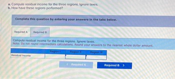 a. Compute residual income for the three regions. Ignore taxes.
b. How have these regions performed?
Complete this question by entering your answers in the tabs below.
Required A Required B
Compute residual income for the three regions. Ignore taxes.
Note: Do not round intermediate calculations. Round your answers to the nearest whole dollar amount.
Region II
Region III
Residual Income
Region I
< Required A
Required B >