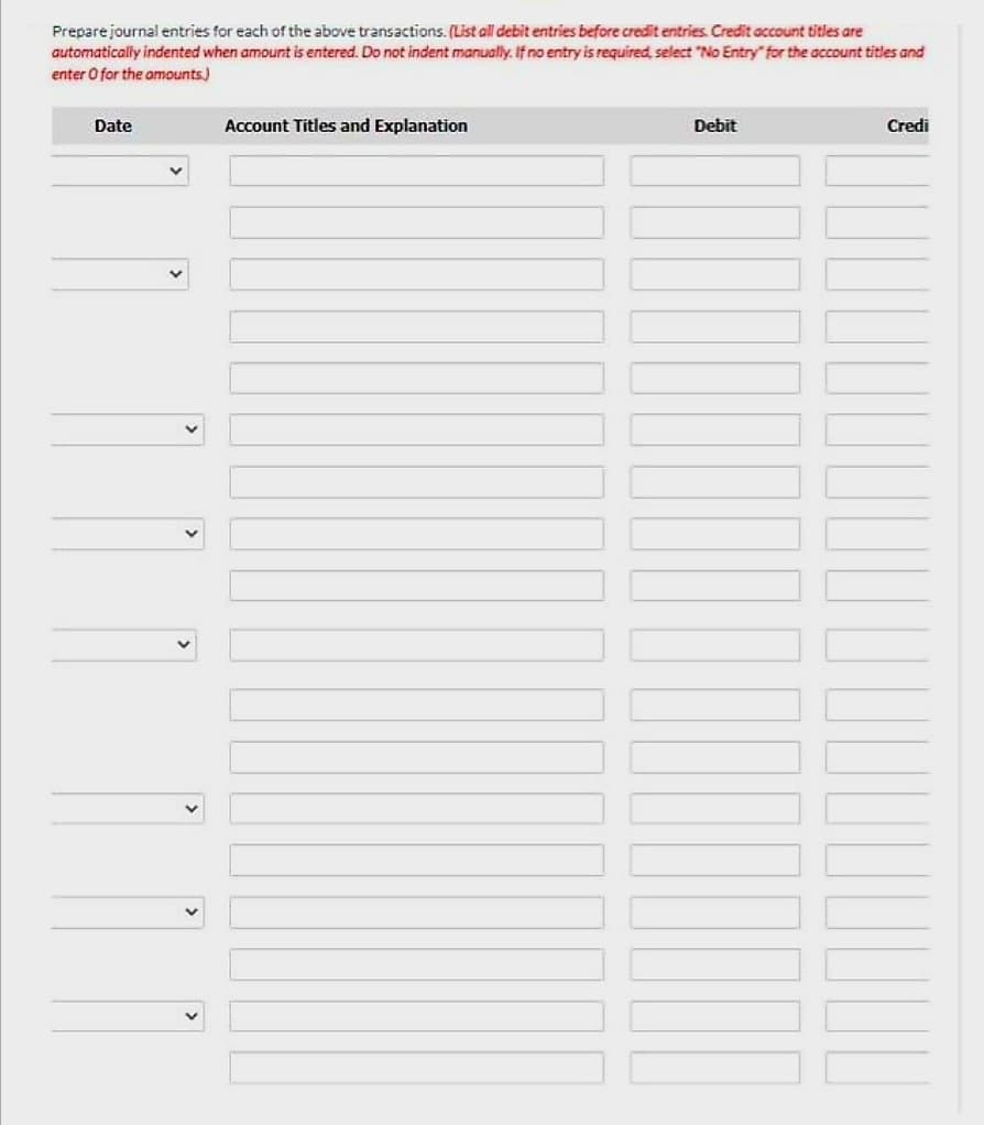 Prepare journal entries for each of the above transactions. (List all debit entries before credit entries. Credit account titles are
automatically indented when amount is entered. Do not indent manually. If no entry is required, select "No Entry" for the account titles and
enter O for the amounts)
Date
Account Titles and Explanation
Debit
Credi