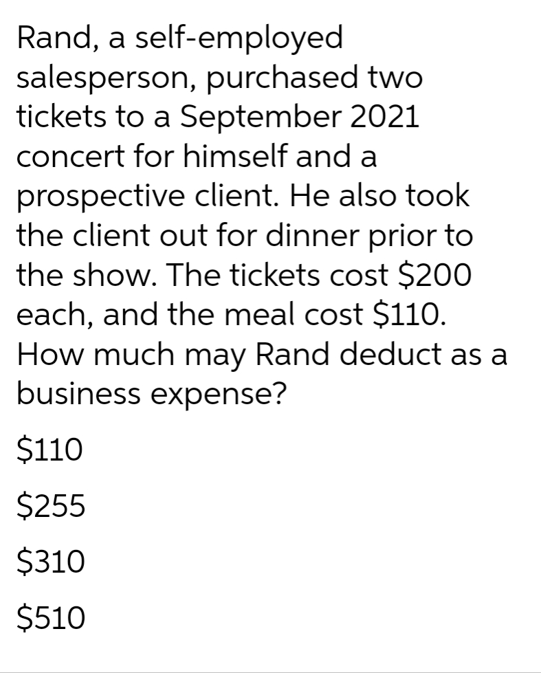 Rand, a self-employed
salesperson, purchased two
tickets to a September 2021
concert for himself and a
prospective client. He also took
the client out for dinner prior to
the show. The tickets cost $200
each, and the meal cost $110.
How much may Rand deduct as a
business expense?
$110
$255
$310
$510