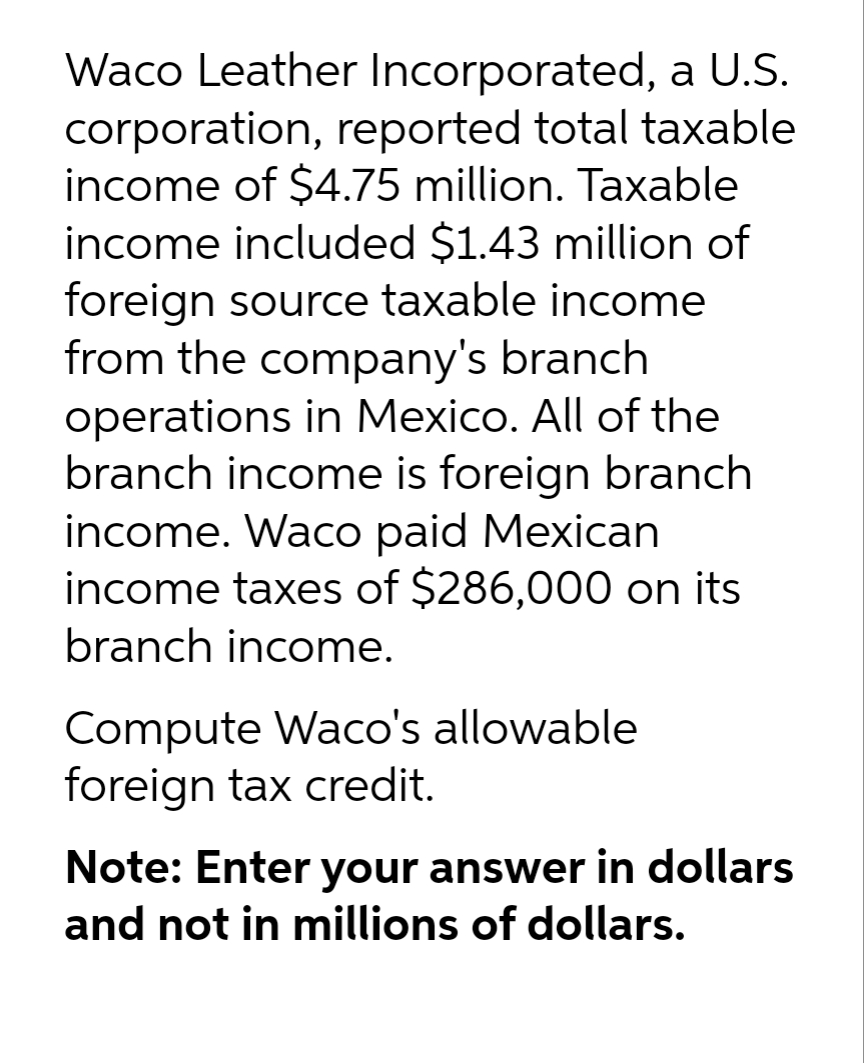 Waco Leather Incorporated, a U.S.
corporation, reported total taxable
income of $4.75 million. Taxable
income included $1.43 million of
foreign source taxable income
from the company's branch
operations in Mexico. All of the
branch income is foreign branch
income. Waco paid Mexican
income taxes of $286,000 on its
branch income.
Compute Waco's allowable
foreign tax credit.
Note: Enter your answer in dollars
and not in millions of dollars.