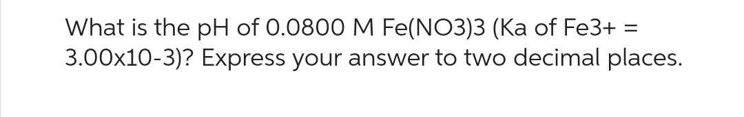 What is the pH of 0.0800 M Fe(NO3)3 (Ka of Fe3+ =
3.00x10-3)? Express your answer to two decimal places.