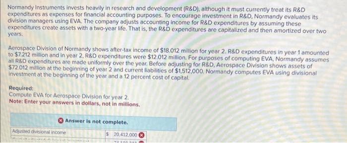 Normandy Instruments invests heavily in research and development (R&D), although it must currently treat its R&D
expenditures as expenses for financial accounting purposes. To encourage investment in R&D, Normandy evaluates its
division managers using EVA. The company adjusts accounting income for R&D expenditures by assuming these
expenditures create assets with a two-year life. That is, the R&D expenditures are capitalized and then amortized over two
years.
Aerospace Division of Normandy shows after-tax income of $18.012 million for year 2. R&D expenditures in year 1 amounted
to $7.212 million and in year 2, R&D expenditures were $12.012 million. For purposes of computing EVA, Normandy assumes
all R&D expenditures are made uniformly over the year. Before adjusting for R&D, Aerospace Division shows assets of
$72.012 million at the beginning of year 2 and current liabilities of $1,512,000. Normandy computes EVA using divisional
investment at the beginning of the year and a 12 percent cost of capital.
Required:
Compute EVA for Aerospace Division for year 2.
Note: Enter your answers in dollars, not in millions.
Answer is not complete.
Adjusted divisional income
$ 20,412,000