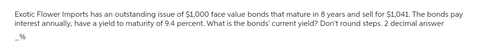 Exotic Flower Imports has an outstanding issue of $1,000 face value bonds that mature in 8 years and sell for $1,041. The bonds pay
interest annually, have a yield to maturity of 9.4 percent. What is the bonds' current yield? Don't round steps. 2 decimal answer
%