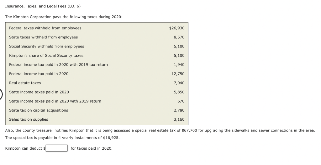 Insurance, Taxes, and Legal Fees (LO. 6)
The Kimpton Corporation pays the following taxes during 2020:
Federal taxes withheld from employees
State taxes withheld from employees
Social Security withheld from employees
Kimpton's share of Social Security taxes
Federal income tax paid in 2020 with 2019 tax return
Federal income tax paid in 2020
Real estate taxes
State income taxes paid in 2020
State income taxes paid in 2020 with 2019 return
State tax on capital acquisitions
Sales tax on supplies
$26,930
8,570
5,100
for taxes paid in 2020.
5,100
1,940
12,750
7,040
5,850
670
2,780
3,160
Also, the county treasurer notifies Kimpton that it is being assessed special real estate tax of $67,700 for upgrading the sidewalks and sewer connections in the area.
The special tax is payable in 4 yearly installments of $16,925.
Kimpton can deduct $