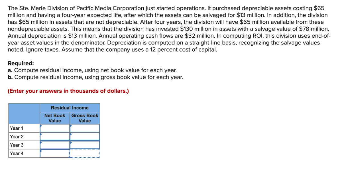 The Ste. Marie Division of Pacific Media Corporation just started operations. It purchased depreciable assets costing $65
million and having a four-year expected life, after which the assets can be salvaged for $13 million. In addition, the division
has $65 million in assets that are not depreciable. After four years, the division will have $65 million available from these
nondepreciable assets. This means that the division has invested $130 million in assets with a salvage value of $78 million.
Annual depreciation is $13 million. Annual operating cash flows are $32 million. In computing ROI, this division uses end-of-
year asset values in the denominator. Depreciation is computed on a straight-line basis, recognizing the salvage values
noted. Ignore taxes. Assume that the company uses a 12 percent cost of capital.
Required:
a. Compute residual income, using net book value for each year.
b. Compute residual income, using gross book value for each year.
(Enter your answers in thousands of dollars.)
Year 1
Year 2
Year 3
Year 4
Residual Income
Net Book Gross Book
Value
Value