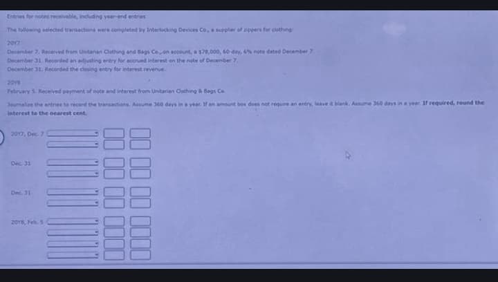 Entries for notes receivable, including year-end entries
The following selected transactions were completed by Interlocking Devices Co, a supplier of zippers for clothing:
2017
December 7. Received from Unitarian Clothing and Bags Co on account, a $78,000, 60-day, 6% note dated December 7
December 31. Recorded an adjusting entry for accrued interest on the note of December 7,
December 31. Recorded the closing entry for interest revenue.
2018
February 5 Received payment of note and interest from Unitanan Clothing & Bags Co
Journalize the entries to record the transactions. Assume 360 days in a year. If an amount box does not require an entry, leave it blank. Assume 360 days in a year. If required, round the
interest to the nearest cent.
2017, Dec. 7
Dec 31
Dec. 31
2018, Feb. 5
00000000
0000 00 00 00