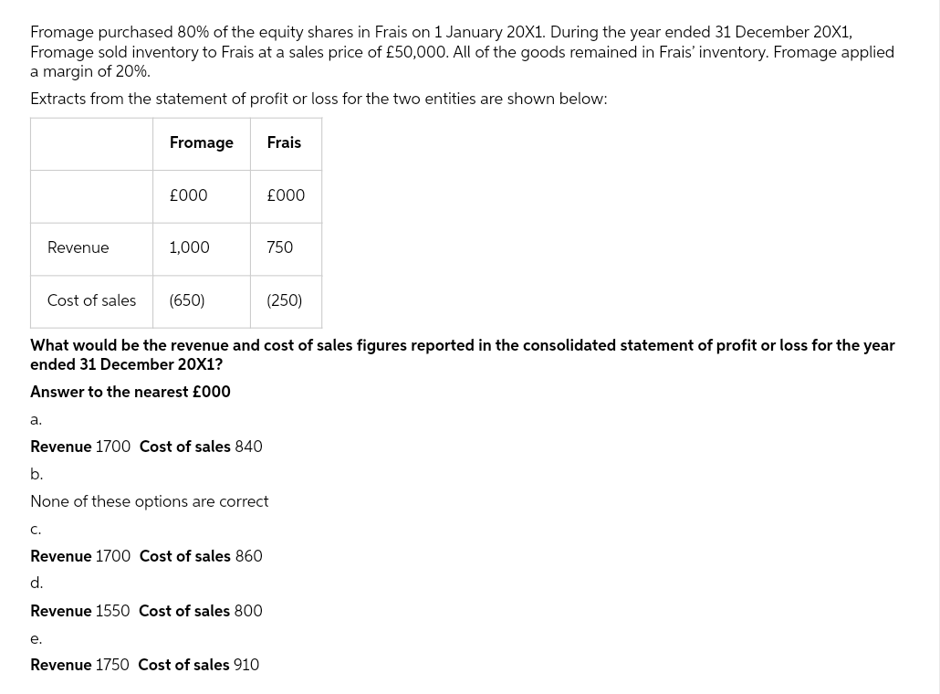 Fromage purchased 80% of the equity shares in Frais on 1 January 20X1. During the year ended 31 December 20X1,
Fromage sold inventory to Frais at a sales price of £50,000. All of the goods remained in Frais' inventory. Fromage applied
a margin of 20%.
Extracts from the statement of profit or loss for the two entities are shown below:
Fromage
a.
Revenue
Cost of sales
C.
£000
1,000
e.
(650)
Revenue 1700 Cost of sales 840
What would be the revenue and cost of sales figures reported in the consolidated statement of profit or loss for the year
ended 31 December 20X1?
Answer to the nearest £000
Revenue 1700 Cost of sales 860
d.
Revenue 1550 Cost of sales 800
Frais
£000
b.
None of these options are correct
Revenue 1750 Cost of sales 910
750
(250)