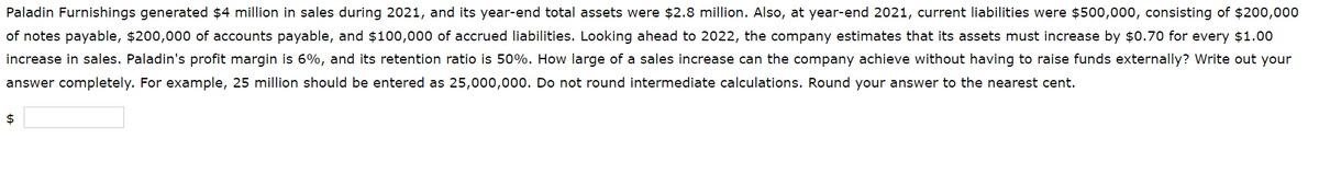 Paladin Furnishings generated $4 million in sales during 2021, and its year-end total assets were $2.8 million. Also, at year-end 2021, current liabilities were $500,000, consisting of $200,000
of notes payable, $200,000 of accounts payable, and $100,000 of accrued liabilities. Looking ahead to 2022, the company estimates that its assets must increase by $0.70 for every $1.00
increase in sales. Paladin's profit margin is 6%, and its retention ratio is 50%. How large of a sales increase can the company achieve without having to raise funds externally? Write out your
answer completely. For example, 25 million should be entered as 25,000,000. Do not round intermediate calculations. Round your answer to the nearest cent.
$