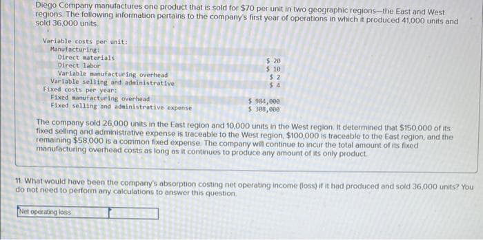 Diego Company manufactures one product that is sold for $70 per unit in two geographic regions-the East and West
regions. The following information pertains to the company's first year of operations in which it produced 41,000 units and
sold 36,000 units,
Variable costs per unit:
Manufacturing:
Direct materials
Direct labor
Variable manufacturing overhead
Variable selling and administrative
Fixed costs per year:
Fixed manufacturing overhead
Fixed selling and administrative expense
Net operating loss
The company sold 26,000 units in the East region and 10,000 units in the West region. It determined that $150,000 of its
fixed selling and administrative expense is traceable to the West region, $100,000 is traceable to the East region, and the
remaining $58,000 is a common fixed expense. The company will continue to incur the total amount of its fixed
manufacturing overhead costs as long as it continues to produce any amount of its only product.
I
$ 20
$ 10
11. What would have been the company's absorption costing net operating income (loss) if it had produced and sold 36,000 units? You
do not need to perform
to answer this question.
any
calculations
I
$2
$4
I
L
$984,000
$ 308,000