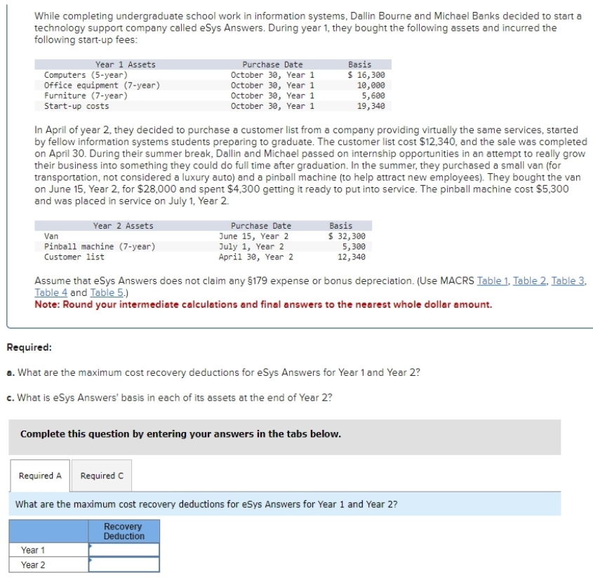 While completing undergraduate school work in information systems, Dallin Bourne and Michael Banks decided to start a
technology support company called eSys Answers. During year 1, they bought the following assets and incurred the
following start-up fees:
Year 1 Assets
Computers (5-year)
Office equipment (7-year)
Furniture (7-year)
Start-up costs
Year 2 Assets
Van
Pinball machine (7-year)
Customer list
In April of year 2, they decided to purchase a customer list from a company providing virtually the same services, started
by fellow information systems students preparing to graduate. The customer list cost $12,340, and the sale was completed
on April 30. During their summer break, Dallin and Michael passed on internship opportunities in an attempt to really grow
their business into something they could do full time after graduation. In the summer, they purchased a small van (for
transportation, not considered a luxury auto) and a pinball machine (to help attract new employees). They bought the van
on June 15, Year 2, for $28,000 and spent $4,300 getting it ready to put into service. The pinball machine cost $5,300
and was placed in service on July 1, Year 2.
Purchase Date
October 30, Year 1
October 30, Year 1
October 30, Year 1
October 30, Year 1
Required A
Purchase Date
June 15, Year 2
July 1, Year 2
April 30, Year 2
Assume that eSys Answers does not claim any §179 expense or bonus depreciation. (Use MACRS Table 1. Table 2. Table 3.
Table 4 and Table 5.)
Note: Round your intermediate calculations and final answers to the nearest whole dollar amount.
Basis
$ 16,300
10,000
5,600
19,340
Required:
a. What are the maximum cost recovery deductions for eSys Answers for Year 1 and Year 2?
c. What is eSys Answers' basis in each of its assets at the end of Year 2?
Complete this question by entering your answers in the tabs below.
Required C
Year 1
Year 2
Basis
$ 32,300
5,300
12,340
What are the maximum cost recovery deductions for eSys Answers for Year 1 and Year 2?
Recovery
Deduction