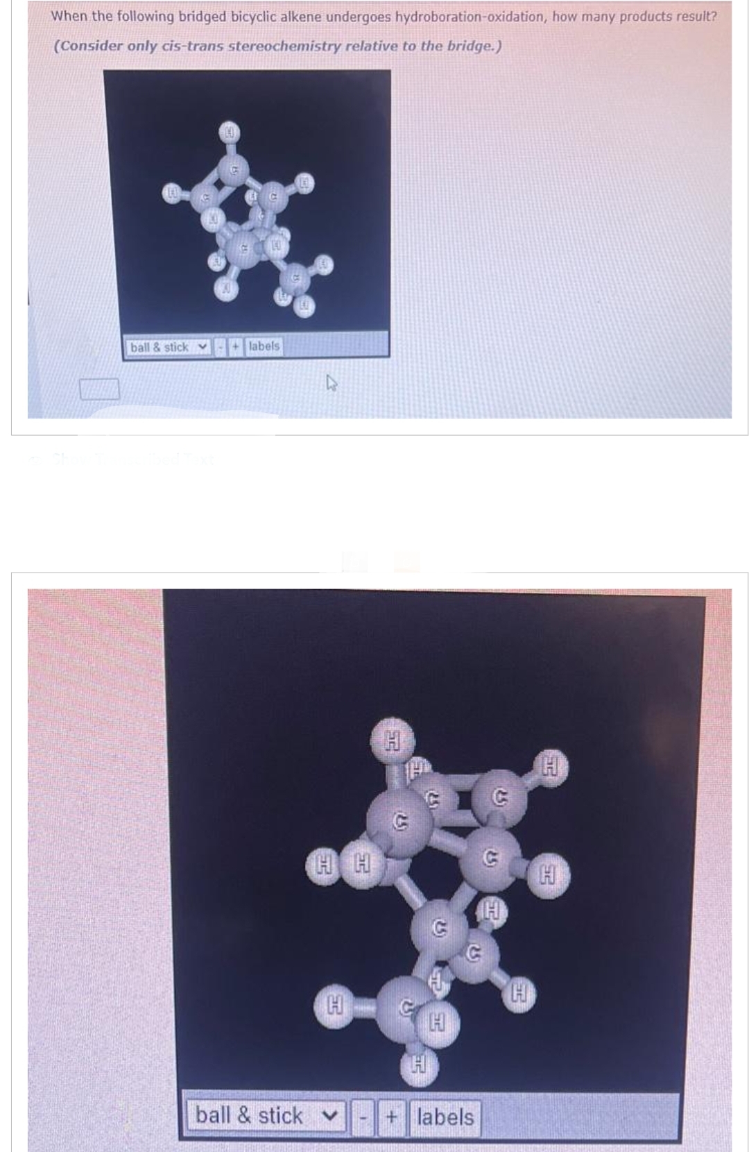 When the following bridged bicyclic alkene undergoes hydroboration-oxidation, how many products result?
(Consider only cis-trans stereochemistry relative to the bridge.)
ball & stick
+ labels
ball & stick
4
HH
H
52
2.5
H
H
H
+ labels
2.51
H
25
H
H
H