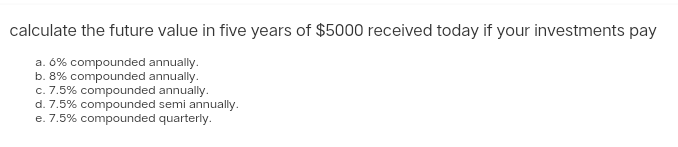 calculate the future value in five years of $5000 received today if your investments pay
a. 6% compounded annually.
b. 8% compounded annually.
c. 7.5% compounded annually.
d. 7.5% compounded semi annually.
e. 7.5% compounded quarterly.