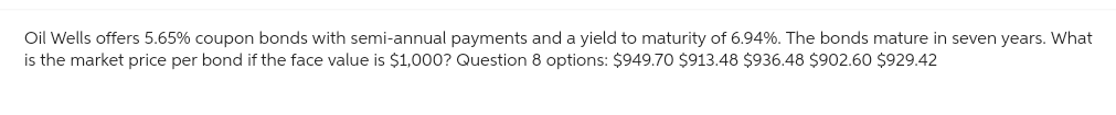 Oil Wells offers 5.65% coupon bonds with semi-annual payments and a yield to maturity of 6.94%. The bonds mature in seven years. What
is the market price per bond if the face value is $1,000? Question 8 options: $949.70 $913.48 $936.48 $902.60 $929.42