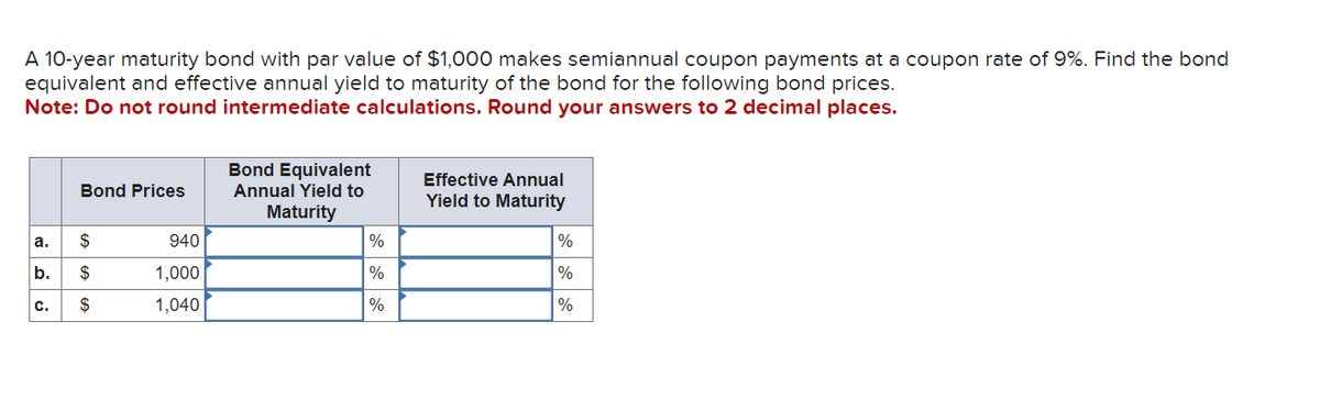 A 10-year maturity bond with par value of $1,000 makes semiannual coupon payments a coupon rate of 9%. Find the bond
equivalent and effective annual yield to maturity of the bond for the following bond prices.
Note: Do not round intermediate calculations. Round your answers to 2 decimal places.
Bond Prices
a.
$
b. $
$
C.
940
1,000
1,040
Bond Equivalent
Annual Yield to
Maturity
%
%
%
Effective Annual
Yield to Maturity
%
%
%