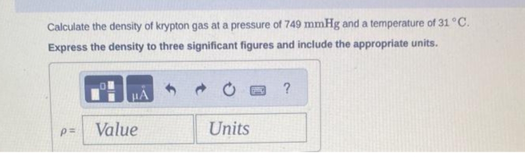 Calculate the density of krypton gas at a pressure of 749 mmHg and a temperature of 31 °C.
Express the density to three significant figures and include the appropriate units.
p=
Value
Units
?