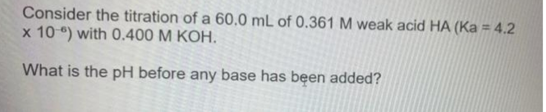 Consider the titration of a 60.0 mL of 0.361 M weak acid HA (Ka = 4.2
x 10 ) with 0.400 M KOH.
What is the pH before any base has been added?