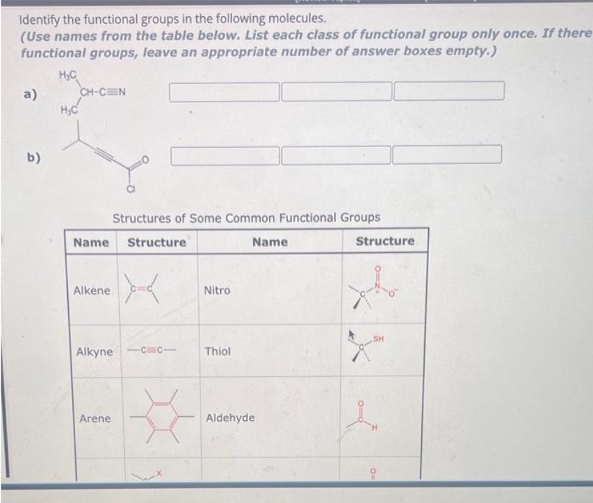 Identify the functional groups in the following molecules.
(Use names from the table below. List each class of functional group only once. If there
functional groups, leave an appropriate number of answer boxes empty.)
H₂C
a)
b)
H₂C
CH-CEN
Name Structure
Alkene
Structures of Some Common Functional Groups
Arene
><
Alkyne 11
Nitro
Thiol
Name
Aldehyde
Structure
-
SH