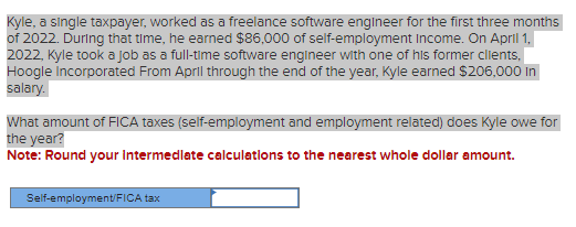 Kyle, a single taxpayer, worked as a freelance software engineer for the first three months
of 2022. During that time, he earned $86,000 of self-employment Income. On April 1,
2022, Kyle took a job as a full-time software engineer with one of his former clients,
Hoogle Incorporated From April through the end of the year, Kyle earned $206,000 In
salary.
What amount of FICA taxes (self-employment and employment related) does Kyle owe for
the year?
Note: Round your Intermediate calculations to the nearest whole dollar amount.
Self-employment/FICA tax