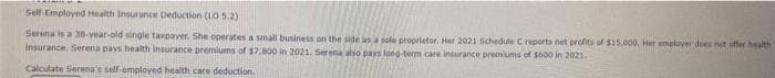 Self-Employed Health Insurance Deduction (LO 5.2)
Serena is a 38-year-old single taxpayer. She operates a small business on the side as a sole proprietor. Her 2021 Schedule C reports net profits of $15,000. Her employer does not offer health
insurance. Serena pays health insurance premiums of $7,000 in 2021. Serena also pays long-term care insurance premiums of $600 in 2021.
Calculate Serena's self-employed health care deduction.