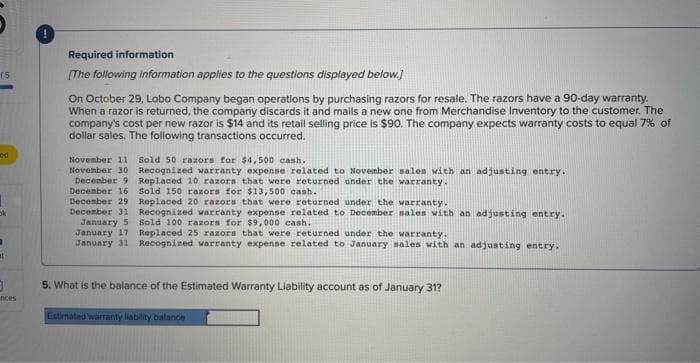 15
ed
1
at
}
inces
Required information
[The following information applies to the questions displayed below.]
On October 29, Lobo Company began operations by purchasing razors for resale. The razors have a 90-day warranty.
When a razor is returned, the company discards it and mails a new one from Merchandise Inventory to the customer. The
company's cost per new razor is $14 and its retail selling price is $90. The company expects warranty costs to equal 7% of
dollar sales. The following transactions occurred.
November 11 Sold 50 razors for $4,500 cash.
November 30 Recognized warranty expense related to November sales with an adjusting entry.
December 9 Replaced 10 razors that were returned under the warranty.
December 16 Sold 150 razors for $13,500 cash.
December 29 Replaced 20 razors that were returned under the warranty.
December 31 Recognized warranty expense related to December sales with an adjusting entry.
January 5
Sold 100 razors for $9,000 cash.
January 17
January 31
Replaced 25 razors that were returned under the warranty.
Recognized warranty expense related to January sales with an adjusting entry.
5. What is the balance of the Estimated Warranty Liability account as of January 31?
Estimated warranty liability balance