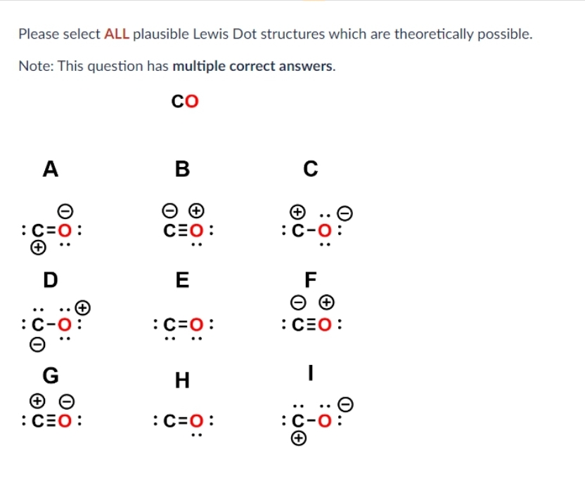 Please select ALL plausible Lewis Dot structures which are theoretically possible.
Note: This question has multiple correct answers.
CO
:
(
A
D
:
G
ΘΘ
: CEO:
B
ΘΘ
CEO:
E
: C=O:
H
:C=O:
C
: C-
F
ΘΘ
: CEO:
I
C-6:0