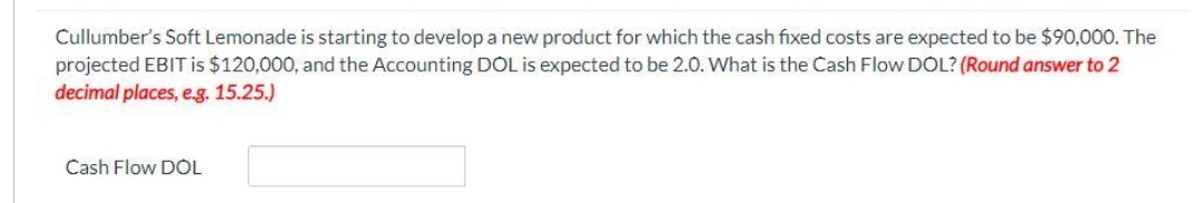 Cullumber's Soft Lemonade is starting to develop a new product for which the cash fixed costs are expected to be $90,000. The
projected EBIT is $120,000, and the Accounting DOL is expected to be 2.0. What is the Cash Flow DOL? (Round answer to 2
decimal places, e.g. 15.25.)
Cash Flow DOL