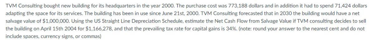 TVM Consulting bought new building for its headquarters in the year 2000. The purchase cost was 773,188 dollars and in addition it had to spend 71,424 dollars
adapting the space for its services. The building has been in use since June 21st, 2000. TVM Consulting forecasted that in 2030 the building would have a net
salvage value of $1,000,000. Using the US Straight Line Depreciation Schedule, estimate the Net Cash Flow from Salvage Value if TVM consulting decides to sell
the building on April 15th 2004 for $1,166,278, and that the prevailing tax rate for capital gains is 34%. (note: round your answer to the nearest cent and do not
include spaces, currency signs, or commas)