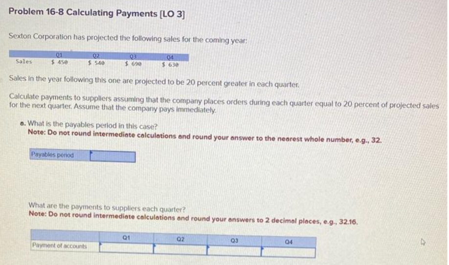 Problem 16-8 Calculating Payments [LO 3]
Sexton Corporation has projected the following sales for the coming year:
Q2
03
04
$ 540
$ 690
$ 630
Sales in the year following this one are projected to be 20 percent greater in each quarter.
Calculate payments to suppliers assuming that the company places orders during each quarter equal to 20 percent of projected sales
for the next quarter. Assume that the company pays immediately.
Sales
01
$450
a. What is the payables period in this case?
Note: Do not round intermediate calculations and round your answer to the nearest whole number, e.g., 32.
Payables period
What are the payments to suppliers each quarter?
Note: Do not round intermediate calculations and round your answers to 2 decimal places, e.g., 32.16.
Payment of accounts
Q1
Q2
Q3
04