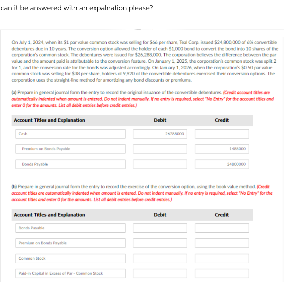 can it be answered with an expalnation please?
On July 1, 2024, when its $1 par value common stock was selling for $66 per share, Teal Corp. issued $24,800,000 of 6% convertible
debentures due in 10 years. The conversion option allowed the holder of each $1,000 bond to convert the bond into 10 shares of the
corporation's common stock. The debentures were issued for $26,288,000. The corporation believes the difference between the par
value and the amount paid is attributable to the conversion feature. On January 1, 2025, the corporation's common stock was split 2
for 1, and the conversion rate for the bonds was adjusted accordingly. On January 1, 2026, when the corporation's $0.50 par value
common stock was selling for $38 per share, holders of 9,920 of the convertible debentures exercised their conversion options. The
corporation uses the straight-line method for amortizing any bond discounts or premiums.
(a) Prepare in general journal form the entry to record the original issuance of the convertible debentures. (Credit account titles are
automatically indented when amount is entered. Do not indent manually. If no entry is required, select "No Entry" for the account titles and
enter o for the amounts. List all debit entries before credit entries.)
Account Titles and Explanation
Cash
Premium on Bonds Payable
Bonds Payable
Account Titles and Explanation
Bonds Payable
Premium on Bonds Payable
Common Stock
Debit
(b) Prepare in general journal form the entry to record the exercise of the conversion option, using the book value method. (Credit
account titles are automatically indented when amount is entered. Do not indent manually. If no entry is required, select "No Entry" for the
account titles and enter 0 for the amounts. List all debit entries before credit entries.)
Paid-in Capital in Excess of Par - Common Stock
26288000
Credit
Debit
1488000
24800000
Credit