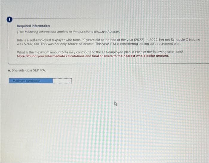 0
Required information
[The following information applies to the questions displayed below]
Rita is a self-employed taxpayer who tums 39 years old at the end of the year (2022). In 2022, her net Schedule C income
was $266,000. This was her only source of income. This year, Rita is considering setting up a retirement plan.
What is the maximum amount Rita may contribute to the self-employed plan in each of the following situations?
Note: Round your intermediate calculations and final answers to the nearest whole dollar amount.
a. She sets up a SEP IRA
Maximum contribution
4