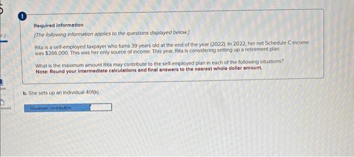 12
bok
ences
Required information
[The following information applies to the questions displayed below]
Rita is a self-employed taxpayer who turns 39 years old at the end of the year (2022). In 2022, her net Schedule C income
was $266,000. This was her only source of income. This year, Rita is considering setting up a retirement plan.
What is the maximum amount Rita may contribute to the self-employed plan in each of the following situations?
Note: Round your intermediate calculations and final answers to the nearest whole dollar amount.
b. She sets up an individual 401(k)
Maximum contribution