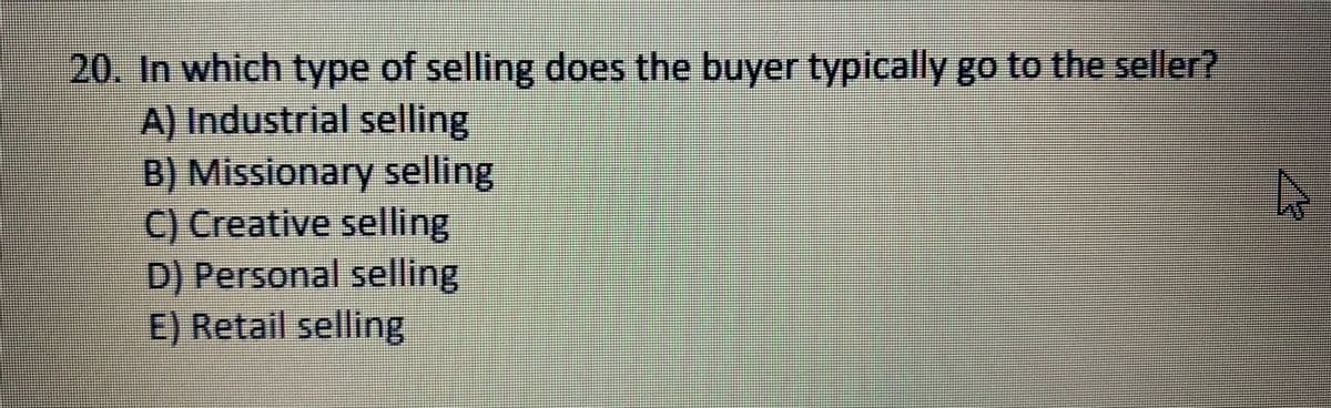 20. In which type of selling does the buyer typically go to the seller?
A) Industrial selling
B) Missionary selling
C) Creative selling
D) Personal selling
E) Retail selling
