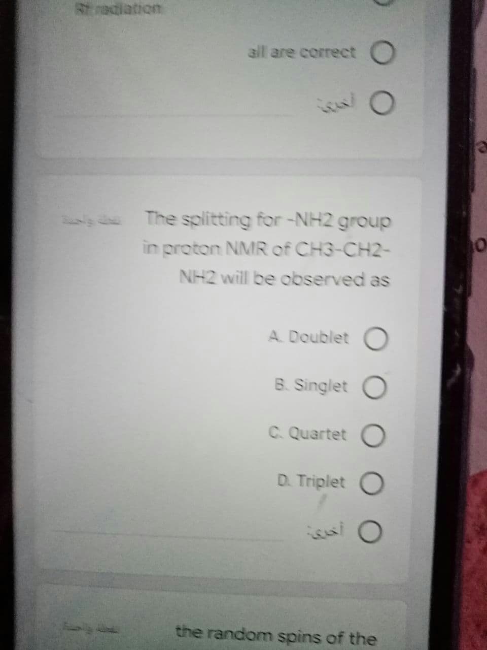 Rt radiation
all are correct O
The splitting for -NH2 group
in proton NMR of CH3-CH2-
NH2 will be ooserved as
A. Doublet
B. Singlet
C. Quartet O
D. Triplet
the random spins of the
