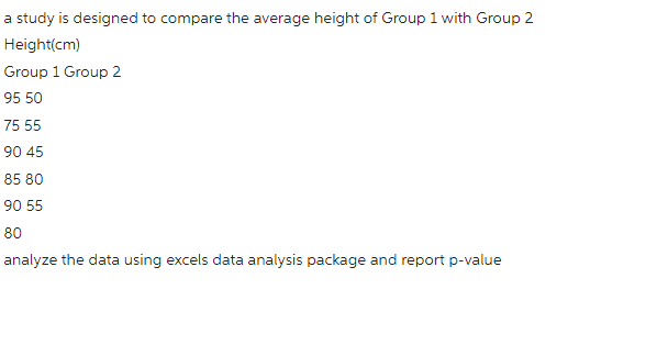 a study is designed to compare the average height of Group 1 with Group 2
Height(cm)
Group 1 Group 2
95 50
75 55
90 45
85 80
90 55
80
analyze the data using excels data analysis package and report p-value