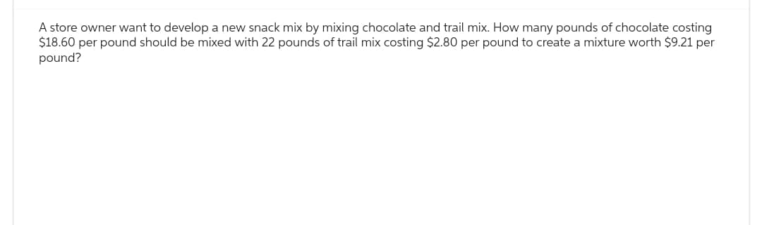 A store owner want to develop a new snack mix by mixing chocolate and trail mix. How many pounds of chocolate costing
$18.60 per pound should be mixed with 22 pounds of trail mix costing $2.80 per pound to create a mixture worth $9.21 per
pound?