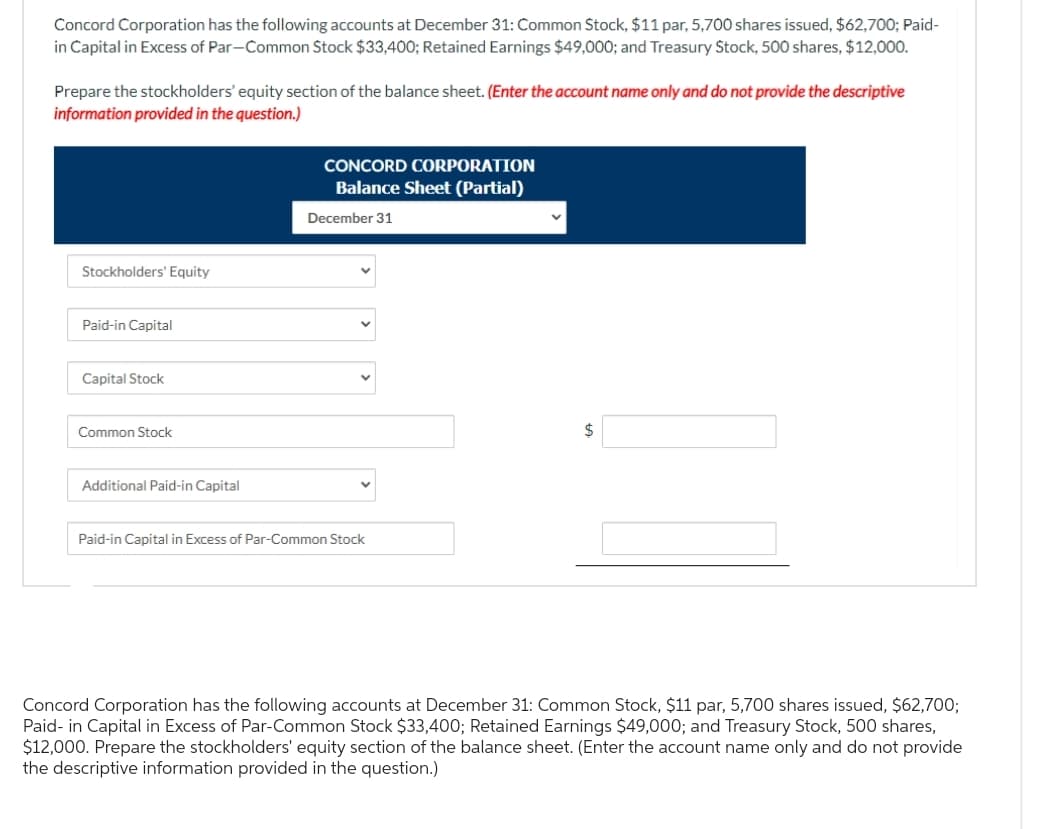 Concord Corporation has the following accounts at December 31: Common Stock, $11 par, 5,700 shares issued, $62,700; Paid-
in Capital in Excess of Par-Common Stock $33,400; Retained Earnings $49,000; and Treasury Stock, 500 shares, $12,000.
Prepare the stockholders' equity section of the balance sheet. (Enter the account name only and do not provide the descriptive
information provided in the question.)
Stockholders' Equity
Paid-in Capital
Capital Stock
Common Stock
Additional Paid-in Capital
CONCORD CORPORATION
Balance Sheet (Partial)
December 31
Paid-in Capital in Excess of Par-Common Stock
10
$
Concord Corporation has the following accounts at December 31: Common Stock, $11 par, 5,700 shares issued, $62,700;
Paid- in Capital in Excess of Par-Common Stock $33,400; Retained Earnings $49,000; and Treasury Stock, 500 shares,
$12,000. Prepare the stockholders' equity section of the balance sheet. (Enter the account name only and do not provide
the descriptive information provided in the question.)