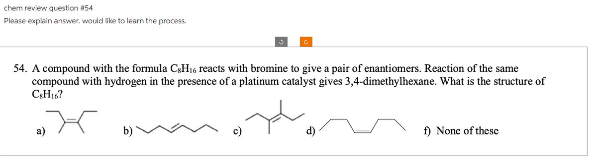 chem review question #54
Please explain answer. would like to learn the process.
54. A compound with the formula C8H16 reacts with bromine to give a pair of enantiomers. Reaction of the same
compound with hydrogen in the presence of a platinum catalyst gives 3,4-dimethylhexane. What is the structure of
C8H16?
a)
f) None of these