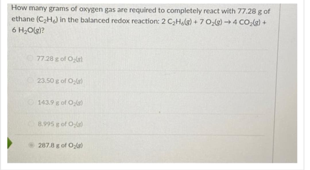 How many grams of oxygen gas are required to completely react with 77.28 g of
ethane (C₂H6) in the balanced redox reaction: 2 C₂H6(g) + 7 O₂(g) → 4 CO₂(g) +
6 H₂O(g)?
77.28 g of O₂(g)
23.50 g of O₂(g)
143.9 g of O₂(g)
8.995 g of O₂(g)
287.8 g of O₂(g)