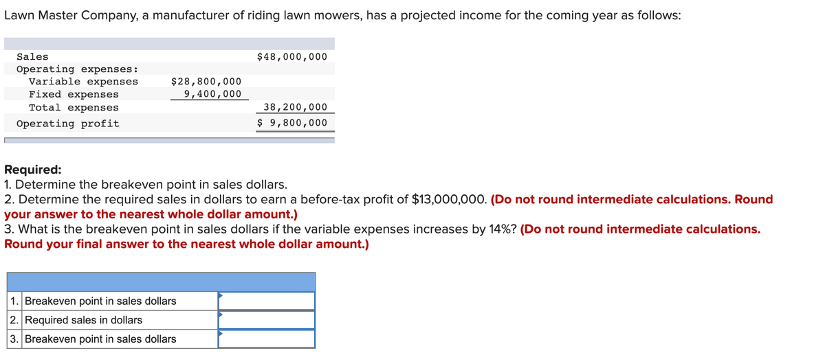 Lawn Master Company, a manufacturer of riding lawn mowers, has a projected income for the coming year as follows:
Sales
Operating expenses:
Variable expenses
Fixed expenses
Total expenses
Operating profit
$28,800,000
9,400,000
$48,000,000
1. Breakeven point in sales dollars
2. Required sales in dollars
3. Breakeven point in sales dollars
38,200,000
$ 9,800,000
Required:
1. Determine the breakeven point in sales dollars.
2. Determine the required sales in dollars to earn a before-tax profit of $13,000,000. (Do not round intermediate calculations. Round
your answer to the nearest whole dollar amount.)
3. What is the breakeven point in sales dollars if the variable expenses increases by 14% ? (Do not round intermediate calculations.
Round your final answer to the nearest whole dollar amount.)