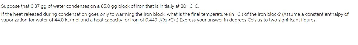 Suppose that 0.87 gg of water condenses on a 85.0 gg block of iron that is initially at 20 °C.C.
If the heat released during condensation goes only to warming the iron block, what is the final temperature (in oC) of the iron block? (Assume a constant enthalpy of
vaporization for water of 44.0 kJ/mol and a heat capacity for iron of 0.449 J/(g-oC).) Express your answer in degrees Celsius to two significant figures.