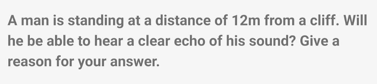 A man is standing at a distance of 12m from a cliff. Will
he be able to hear a clear echo of his sound? Give a
reason for your answer.