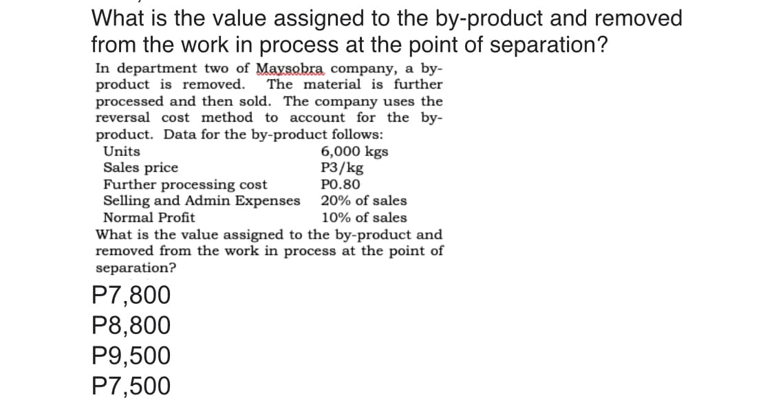 What is the value assigned to the by-product and removed
from the work in process at the point of separation?
In department two of Maysobra company, a by-
product is removed.
processed and then sold. The company uses the
reversal cost method to account for the by-
product. Data for the by-product follows:
Units
Sales price
Further processing cost
Selling and Admin Expenses
Normal Profit
The material is further
6,000 kgs
P3/kg
PO.80
20% of sales
10% of sales
What is the value assigned to the by-product and
removed from the work in process at the point of
separation?
P7,800
P8,800
P9,500
P7,500
