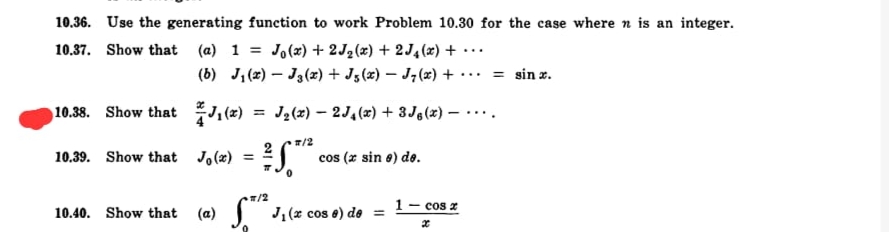 10.36. Use the generating function to work Problem 10.30 for the case where n is an integer.
Jo (x) + 2J2(x) + 2J4(x) + •·
(6) J, (2) – Ją(x) + J5(x) – J, (x) +
10.37. Show that (a) 1:
...
= sin x.
...
10.38. Show that ,(2)
= J2(x) – 2J,(x) + 3Jg(x) –
#/2
10.39. Show that Jo(x) = J
cos (z sin e) de.
%3D
/2
1- cos z
10.40. Show that (a)
J, (x cos e) de =
