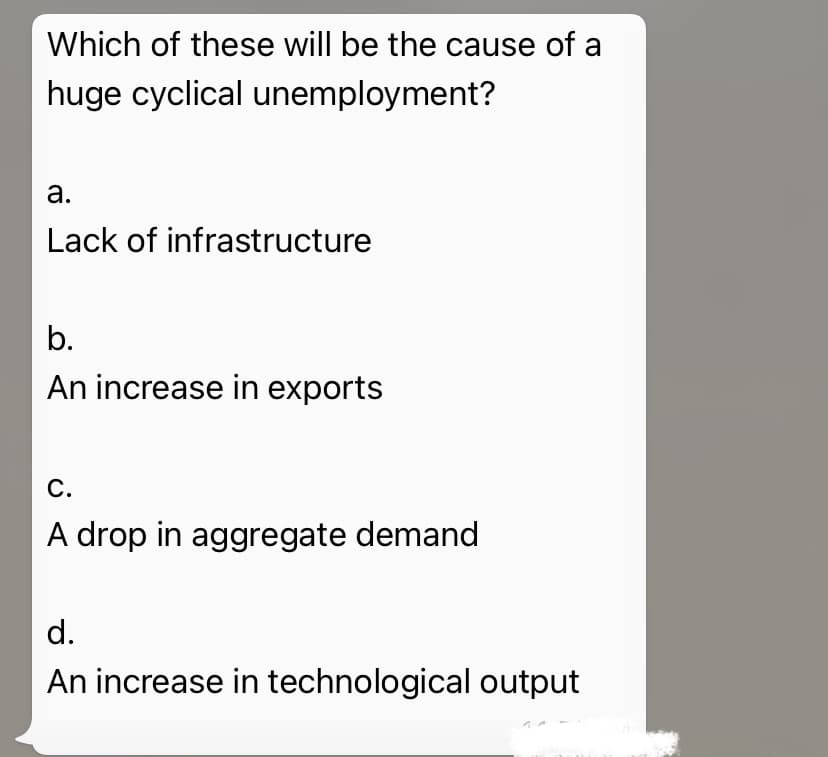 Which of these will be the cause of a
huge cyclical unemployment?
а.
Lack of infrastructure
b.
An increase in exports
С.
A drop in aggregate demand
d.
An increase in technological output
